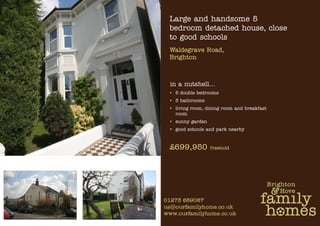 Large and handsome 5
bedroom detached house, close
to good schools
Waldegrave Road,
Brighton



in a nutshell…
• 5 double bedrooms
• 3 bathrooms
• living room, dining room and breakfast
  room
• sunny garden
• good schools and park nearby



£699,950         freehold
 