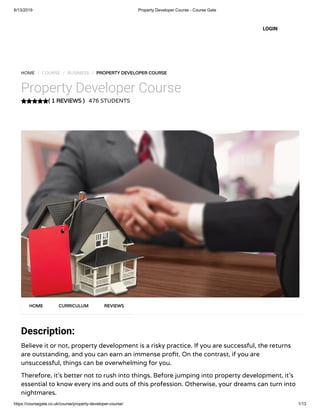 6/13/2019 Property Developer Course - Course Gate
https://coursegate.co.uk/course/property-developer-course/ 1/13
( 1 REVIEWS )
HOME / COURSE / BUSINESS / PROPERTY DEVELOPER COURSE
Property Developer Course
476 STUDENTS
Description:
Believe it or not, property development is a risky practice. If you are successful, the returns
are outstanding, and you can earn an immense pro t. On the contrast, if you are
unsuccessful, things can be overwhelming for you.
Therefore, it’s better not to rush into things. Before jumping into property development, it’s
essential to know every ins and outs of this profession. Otherwise, your dreams can turn into
nightmares.
HOME CURRICULUM REVIEWS
LOGIN
 