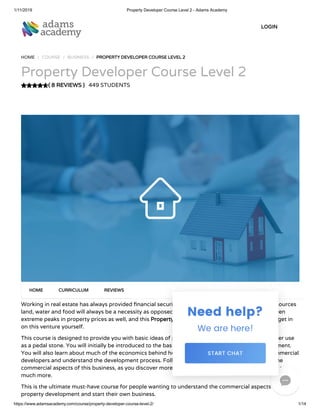 1/11/2019 Property Developer Course Level 2 - Adams Academy
https://www.adamsacademy.com/course/property-developer-course-level-2/ 1/14
( 8 REVIEWS )( 8 REVIEWS )
HOME / COURSE / BUSINESS / PROPERTY DEVELOPER COURSE LEVEL 2PROPERTY DEVELOPER COURSE LEVEL 2
Property Developer Course Level 2
449 STUDENTS
Working in real estate has always provided nancial security for people. Irrespective of all other resources
land, water and food will always be a necessity as opposed to others. Even a city like London has seen
extreme peaks in property prices as well, and this Property Developer Course Level 2Property Developer Course Level 2 can help you get in
on this venture yourself.
This course is designed to provide you with basic ideas of property development, which you can later use
as a pedal stone. You will initially be introduced to the basics and background of property development.
You will also learn about much of the economics behind house building, get information about commercial
developers and understand the development process. Following this, you will further learn about the
commercial aspects of this business, as you discover more about land value analysis, cash ow and so
much more.
This is the ultimate must-have course for people wanting to understand the commercial aspects of
property development and start their own business.
HOMEHOME CURRICULUMCURRICULUM REVIEWSREVIEWS
LOGINLOGIN

 