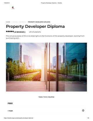 7/25/2018 Property Developer Diploma – Edukite
https://edukite.org/course/property-developer-diploma/ 1/8
HOME / COURSE / BUSINESS / PROPERTY DEVELOPER DIPLOMA
Property Developer Diploma
( 8 REVIEWS ) 471 STUDENTS
The actual purpose of this is to shed light on the functions of the property developer, starting from
purchasing and …

FREE
1 YEAR
TAKE THIS COURSE
 