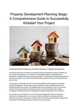 Property Development Planning Stage:
A Comprehensive Guide to Successfully
Kickstart Your Project
Understanding the Importance of Proper Planning in Property Development
Proper planning is the cornerstone of successful property development projects. Whether you
are a seasoned developer or just starting in the real estate industry, understanding the
importance of strategic planning cannot be overstated. A well-thought-out property development
plan sets the stage for a smooth and profitable project, guiding every step of the process from
start to finish..
In this section, we will delve into the crucial role that effective planning plays in real estate
property development. We will explore various aspects such as real estate planning, the
property development process, and strategies that can be employed to ensure a successful
outcome. By gaining insights into these key areas, you will be equipped with valuable
knowledge to navigate through the complexities of property development with confidence.
So whether you are embarking on your first property development venture or seeking to
enhance your existing skills, join us as we unravel the significance of proper planning in
achieving your goals in this dynamic industry. Let's dive into the world of property development
and discover how strategic planning can pave the way for success.
 