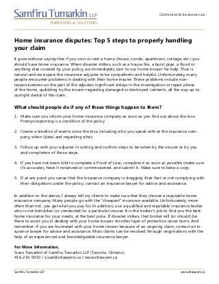 Commercial & Insurance Law
Home insurance disputes: Top 5 steps to properly handling
your claim
Samfiru Tumarkin LLP www.stlawyers.ca
It goes without saying that if you own or rent a home (house, condo, apartment, cottage, etc.) you
should have home insurance. When disaster strikes, such as a house fire, a burst pipe, a flood or
anything else covered by your policy, we immediately turn to our home insurer for help. That is
natural and we expect the insurance adjuster to be sympathetic and helpful. Unfortunately, many
people encounter problems in dealing with their home insurer. These problems include non-
responsiveness on the part of the adjuster, significant delays in the investigation or repair phase
of the home, quibbling by the insurer regarding damaged or destroyed contents, all the way up to
outright denial of the claim.
1.	 Make sure you inform your home insurance company as soon as you find out about the loss.
Prompt reporting is a condition of the policy.
2.	 Create a timeline of events since the loss, including who you speak with at the insurance com-
pany, when (date) and regarding what.
3.	 Follow up with your adjuster in writing and confirm steps to be taken by the insurer or by you
and completion of those steps.
4.	 If you have not been told to complete a Proof of Loss, complete it as soon as possible (make sure
it’s accurate), have it notarized or commissioned, and submit it. Make sure to keep a copy.
5.	 If at any point you sense that the insurance company is dragging their feet or not complying with
their obligations under the policy, contact an insurance lawyer for advice and assistance.
What should people do if any of these things happen to them?
In addition to the above, I always tell my clients to make sure that they choose a reputable home
insurance company. Many people go with the “cheapest” insurance available. Unfortunately, more
often than not, you get what you pay for. In addition, use a qualified and reputable insurance broker
who is not beholden (or connected) to a particular insurer. It is the broker’s job to find you the best
home insurance for your needs, at the best price. If disaster strikes, that broker will (or should) be
there to assist you in dealing with your home insurer. Another layer of protection never hurts. And
remember: if you are frustrated with your home insurer because of an ongoing claim, contact an in-
surance lawyer for advice and assistance. Most claims can be resolved through negotiations with the
help of an experienced and knowledgeable insurance lawyer.
For More Information,
Sivan Tumarkin of Samfiru Tumarkin LLP (Toronto, Ontario)
416-216-5910 / sivan@stlawyers.ca / www.stlawyers.ca
 