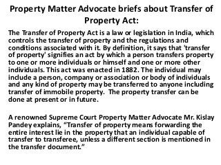 Property Matter Advocate briefs about Transfer of
Property Act:
The Transfer of Property Act is a law or legislation in India, which
controls the transfer of property and the regulations and
conditions associated with it. By definition, it says that 'transfer
of property' signifies an act by which a person transfers property
to one or more individuals or himself and one or more other
individuals. This act was enacted in 1882. The individual may
include a person, company or association or body of individuals
and any kind of property may be transferred to anyone including
transfer of immobile property. The property transfer can be
done at present or in future.
A renowned Supreme Court Property Matter Advocate Mr. Kislay
Pandey explains, “Transfer of property means forwarding the
entire interest lie in the property that an individual capable of
transfer to transferee, unless a different section is mentioned in
the transfer document.”
 