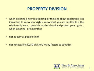 PROPERTY DIVISION 
• when entering a new relationship or thinking about separation, it is 
important to know your rights, know what you are entitled to if the 
relationship ends… possible to plan ahead and protect your rights… 
when entering a relationship 
• not as easy as people think 
• not necessarily 50/50 division/ many factors to consider 
1 
 