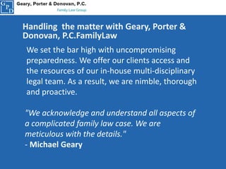 Handling the matter with Geary, Porter &
Donovan, P.C.FamilyLaw
We set the bar high with uncompromising
preparedness. We offer our clients access and
the resources of our in-house multi-disciplinary
legal team. As a result, we are nimble, thorough
and proactive.
"We acknowledge and understand all aspects of
a complicated family law case. We are
meticulous with the details."
- Michael Geary
 