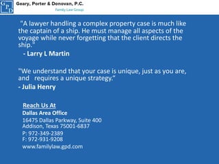 "A lawyer handling a complex property case is much like
the captain of a ship. He must manage all aspects of the
voyage while never forgetting that the client directs the
ship."
- Larry L Martin
"We understand that your case is unique, just as you are,
and requires a unique strategy.“
- Julia Henry
Reach Us At
Dallas Area Office
16475 Dallas Parkway, Suite 400
Addison, Texas 75001-6837
P: 972-349-2389
F: 972-931-9208
www.familylaw.gpd.com
 