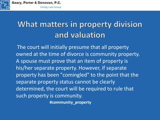 The court will initially presume that all property
owned at the time of divorce is community property.
A spouse must prove that an item of property is
his/her separate property. However, if separate
property has been "comingled" to the point that the
separate property status cannot be clearly
determined, the court will be required to rule that
such property is community.
#community_property
 