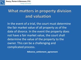 In the event of a trial, the court must determine
the fair market value of all property as of the
date of divorce. In the event the property does
not have a fair market value, the court shall
determine the value of the property to the
owner. This can be a challenging and
complicated process.
#divorce_settlement_agreement
 