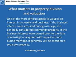 One of the more difficult assets to value is an
interest in a closely held business. If the business
interest were acquired during marriage, it is
generally considered community property. If the
business interest were owned prior to the date
of marriage or acquired with separate funds
during marriage, it generally will be considered
separate property.
#community_property
 