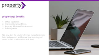 1. Offline capabilities
2. Improved turnaround times
3. Accuracy (eliminates human errors)
4. Full integration
Not only does the solution eliminate manual processes
but it reduces costs and has real time reporting and
access to data or information at all times.
Property.go Benefits
 
