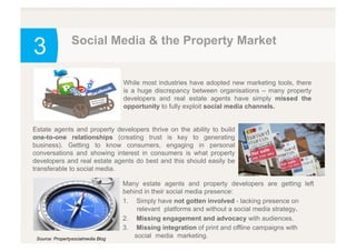 3 Social Media & the Property Market
Source: Propertysocialmedia Blog
While most industries have adopted new marketing tools, there
is a huge discrepancy between organisations – many property
developers and real estate agents have simply missed the
opportunity to fully exploit social media channels.
Estate agents and property developers thrive on the ability to build
one-to-one relationships (creating trust is key to generating
business). Getting to know consumers, engaging in personal
conversations and showing interest in consumers is what property
developers and real estate agents do best and this should easily be
transferable to social media.
Many estate agents and property developers are getting left
behind in their social media presence:
1.  Simply have not gotten involved - lacking presence on
`relevant `platforms and without a social media strategy.
2.  Missing engagement and advocacy with audiences.
3.  Missing integration of print and offline campaigns with
social `media `marketing.
 