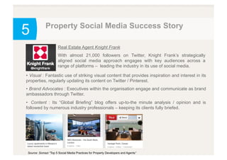 5
Real Estate Agent Knight Frank
With almost 21,000 followers on Twitter, Knight Frank’s strategically
aligned social media approach engages with key audiences across a
range of platforms – leading the industry in its use of social media.
Source: Somazi “Top 5 Social Media Practices for Property Developers and Agents”
•  Visual : Fantastic use of striking visual content that provides inspiration and interest in its
properties, regularly updating its content on Twitter / Pinterest.
•  Brand Advocates : Executives within the organisation engage and communicate as brand
ambassadors through Twitter.
•  Content : Its “Global Briefing” blog offers up-to-the minute analysis / opinion and is
followed by numerous industry professionals – keeping its clients fully briefed.
Property Social Media Success Story
 