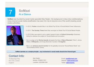 7 SoMazi
At a Glance
•  In 2012, Forbes included Maz in its Global Top 50 list of Social Media Power Influencers.
•  In 2011, The Sunday Times listed Maz amongst its Global Top 50 Social Media People.
•  In 2010 Maz was asked to join a select research team at Oxford University’s Business
School to address the subject of ‘Social Media and Innovation’.
•  He is a judge at the Shorty Awards alongside the likes of Steve Wozniak (“Woz”), Jimmy
Wales of Wikipedia, and Craig Newmark, founder of Craigslist.
•  Maz is an advisory board member for the globally renowned “Social Media Week” and
“Social Media World” events.
SoMazi was founded by social media specialist Maz Nadjm. His background in blue-chip multidisciplinary
cross-channel social media amplification has seen him rise to become one of the world’s leading social
media authorities.
SoMazi operates on a simple principle – any involvement in social media should drive financial gain
Contact Info:
18 Steynings Way
N12 7LN, London
England
Maz Nadjm
Mobile: 07960811351
Landline: 02035981294
Email: maz@somazi.com
Website: www.somazi.com
Twitter: @Somaziww
 