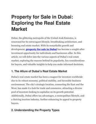 Property for Sale in Dubai:
Exploring the Real Estate
Market
Dubai, the glittering metropolis of the United Arab Emirates, is
renowned for its extravagant lifestyle, breathtaking architecture, and
booming real estate market. With its remarkable growth and
development, property for sale in Dubai has become a sought-after
investment opportunity for individuals and businesses alike. In this
article, we will delve into the various aspects of Dubai’s real estate
market, exploring the reasons behind its popularity, key considerations
for buyers, and valuable insights to help you make informed decisions.
1. The Allure of Dubai’s Real Estate Market
Dubai’s real estate market has been a magnet for investors worldwide
due to its robust economy, political stability, and favorable business
environment. The city’s strategic location, connecting the East and the
West, has made it a hub for trade and commerce, attracting a diverse
pool of investors looking to capitalize on its growth potential.
Additionally, Dubai offers tax advantages, a cosmopolitan lifestyle, and
a thriving tourism industry, further enhancing its appeal to property
buyers.
2. Understanding the Property Types
 