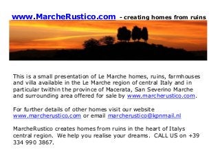 www.MarcheRustico.com - creating homes from ruins
This is a small presentation of Le Marche homes, ruins, farmhouses
and villa available in the Le Marche region of central Italy and in
particular twithin the province of Macerata, San Severino Marche
and surrounding area offered for sale by www.marcherustico.com.
For further details of other homes visit our website
www.marcherustico.com or email marcherustico@kpnmail.nl
MarcheRustico creates homes from ruins in the heart of Italys
central region. We help you realise your dreams. CALL US on +39
334 990 3867.
 