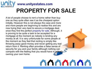 www.unityestates.com

          PROPERTY FOR SALE
A lot of people choose to rent a home rather than buy
one as they quite often see it as the cheapest option
initially. However this is not always the case and more
and more people are beginning to realise this and are
now trying their very best to secure a mortgage deal,
once they find the perfect property for sale. Although, it
is proving to be quite a task to be accepted for a
mortgage at the moment as nobody is lending any
money at all. It is very unfortunate for some people at
the moment as they feel that renting is simply like
throwing away good money and never getting any real
return from it. Renting often provides a false sense of
security for you and your family although nothing can
compare with the feeling that you would have in actually
owning your own home.
 