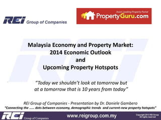 Malaysia Economy and Property Market:
2014 Economic Outlook
and
Upcoming Property Hotspots
“Today we shouldn’t look at tomorrow but
at a tomorrow that is 10 years from today”
REI Group of Companies - Presentation by Dr. Daniele Gambero
“Connecting the …… dots between economy, demographic trends and current-new property hotspots”

 