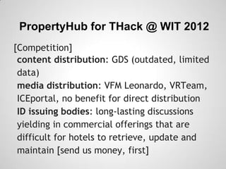 PropertyHub for THack @ WIT 2012
[Competition]
 content distribution: GDS (outdated, limited
 data)
 media distribution: VFM Leonardo, VRTeam,
 ICEportal, no benefit for direct distribution
 ID issuing bodies: long-lasting discussions
 yielding in commercial offerings that are
 difficult for hotels to retrieve, update and
 maintain [send us money, first]
 