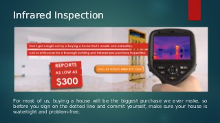 Infrared InspectionInfrared Inspection
For most of us, buying a house will be the biggest purchase we ever make, so
before you sign on the dotted line and commit yourself, make sure your house is
watertight and problem-free.
 