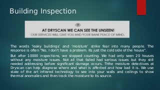 Building Inspection
The words ‘leaky buildings’ and ‘moisture’ strike fear into many people. The
response is often “No, I don’t have a problem. Its just the cold side of the house”.
But after 10000 inspections, we stopped counting. We had only seen 20 houses
without any moisture issues. Not all that failed had serious issues but they still
needed addressing before significant damage occurs. THhe moisture detectives at
Dryscan can help diagnose where and what is affected and how bad it is. We use
state of the art infrared technology to see into your walls and ceilings to show
thermal anomalies and then track the moisture to its source.
 