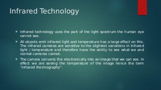 Infrared Technology
 Infrared technology uses the part of the light spectrum the human eye
cannot see.
 All objects emit infrared light and temperature has a large effect on this.
The infrared cameras are sensitive to the slightest variations in infrared
light / temperature and therefore have the ability to see what we and
normal cameras cannot.
 The camera converts this electronically into an image that we can see. In
effect we are seeing the temperature of the image hence the term
“infrared thermography”.
 