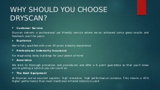 WHY SHOULD YOU CHOOSE
DRYSCAN?
 Customer Service
Dryscan delivers a professional yet friendly service where we’ve achieved some great results and
feedback over the years
 Exprience
We’re fully qualified with over 30 years industry experience
 Professional Indemnity Insurance
For diagnosing leaky buildings for your peace of mind
 Assurance
We stick to thorough processes and procedures and offer a 6 point guarantee so that you’ll know
you’re getting a service you can count on
 The Best Equipment
At Dryscan we’ve sourced superior, high resolution, high performance cameras. This means a 45%
higher performance than most traditional infrared detectors used
 
