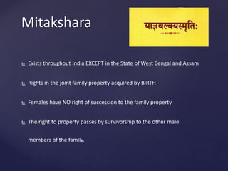 Mitakshara
 Exists throughout India EXCEPT in the State of West Bengal and Assam
 Rights in the joint family property acquired by BIRTH
 Females have NO right of succession to the family property
 The right to property passes by survivorship to the other male
members of the family.
 