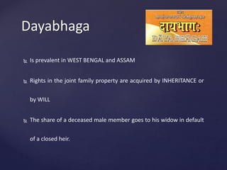 Dayabhaga
 Is prevalent in WEST BENGAL and ASSAM
 Rights in the joint family property are acquired by INHERITANCE or
by WILL
 The share of a deceased male member goes to his widow in default
of a closed heir.
 