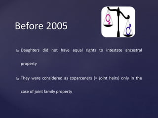 Before 2005
 Daughters did not have equal rights to intestate ancestral
property
 They were considered as coparceners (= joint heirs) only in the
case of joint family property
 