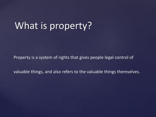Property is a system of rights that gives people legal control of
valuable things, and also refers to the valuable things themselves.
What is property?
 