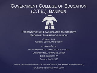 PRESENTATION ON LAWS RELATED TO INTESTATE
PROPERTY INHERITANCE IN INDIA
COURSE: 1.4.6
GENDER, SCHOOL AND SOCIETY
BY: ANKITA DATTA
REGISTRATION NO. 2115007030 OF 2021-2022
UNIVERSITY ROLL 150072 NO. 21004
B.ED. SEMESTER IV
SESSION: 2021-2023
UNDER THE SUPERVISION OF: DR. SUTAPA THAKUR, DR. KUMAR VISHWABANNDHU,
DR. ENAKSHI BHATTACHARYA DUTTA
GOVERNMENT COLLEGE OF EDUCATION
(C.T.E.), BANIPUR
 