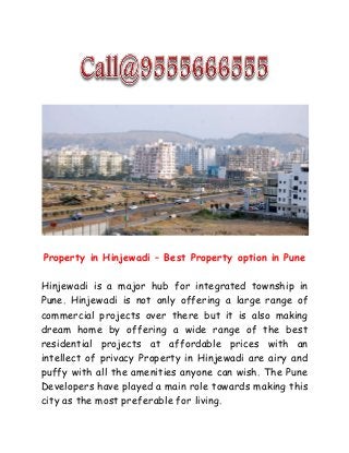 Property in Hinjewadi – Best Property option in Pune
Hinjewadi is a major hub for integrated township in
Pune. Hinjewadi is not only offering a large range of
commercial projects over there but it is also making
dream home by offering a wide range of the best
residential projects at affordable prices with an
intellect of privacy Property in Hinjewadi are airy and
puffy with all the amenities anyone can wish. The Pune
Developers have played a main role towards making this
city as the most preferable for living.
 