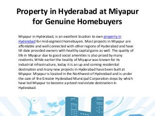 Property in Hyderabad at Miyapur
for Genuine Homebuyers
Miyapur in Hyderabad, is an excellent location to own property in
Hyderabad for mid-segment homebuyers. Most projects in Miyapur are
affordable and well connected with other regions of Hyderabad and have
till date provided owners with healthy capital gains as well. The quality of
life in Miyapur due to good social amenities is also prized by many
residents. While earlier the locality of Miyapur was known for its
industrial infrastructure, today it is an up and coming residential
destination and many new projects in Hyderabad have been built at
Miyapur. Miyapur is located in the Northwest of Hyderabad and is under
the care of the Greater Hyderabad Municipal Corporation steps by which
have led Miyapur to become a prized real estate destination in
Hyderabad.
 