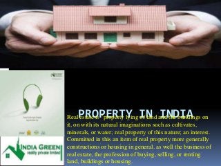 PROPERTY IN INDIA Real estate is "property lying of land and the buildings on 
it, on with its natural imaginations such as cultivates, 
minerals, or water; real property of this nature; an interest. 
Committed in this an item of real property more generally 
constructions or housing in general. as well the business of 
real estate, the profession of buying, selling, or renting 
land, buildings or housing. 
 