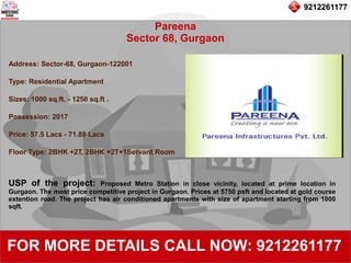9212261177
Pareena
Sector 68, Gurgaon
92122611779212261177
FOR MORE DETAILS CALL NOW: 9212261177
Address: Sector-68, Gurgaon-122001
Type: Residential Apartment
Sizes: 1000 sq.ft. - 1250 sq.ft .
Possession: 2017
Price: 57.5 Lacs - 71.88 Lacs
Floor Type: 2BHK +2T, 2BHK +2T+1Servant Room
USP of the project: Proposed Metro Station in close vicinity, located at prime location in
Gurgaon. The most price competitive project in Gurgaon. Prices at 5750 psft and located at gold course
extention road. The project has air conditioned apartments with size of apartment starting from 1000
sqft.
 