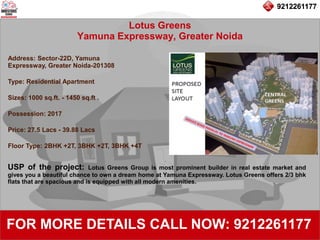 9212261177
Lotus Greens
Yamuna Expressway, Greater Noida
92122611779212261177
FOR MORE DETAILS CALL NOW: 9212261177
Address: Sector-22D, Yamuna
Expressway, Greater Noida-201308
Type: Residential Apartment
Sizes: 1000 sq.ft. - 1450 sq.ft .
Possession: 2017
Price: 27.5 Lacs - 39.88 Lacs
Floor Type: 2BHK +2T, 3BHK +2T, 3BHK +4T
USP of the project: Lotus Greens Group is most prominent builder in real estate market and
gives you a beautiful chance to own a dream home at Yamuna Expressway. Lotus Greens offers 2/3 bhk
flats that are spacious and is equipped with all modern amenities.
 