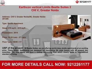 9212261177
Earthcon vertical Limits Beetle Suites 2
CHI V, Greater Noida
92122611779212261177
FOR MORE DETAILS CALL NOW: 9212261177
Address: CHI V, Greater Noida(W), Greater Noida-
201308
Type: Studio Apartment
Sizes: 370 sq.ft. - 615 sq.ft .
Possession: 2014
Price: 16.24 Lacs - 27 Lacs
Floor Type: 1BHK +1T
USP of the project: At Beetle Suites, we are offering world-class studio apartments at an exciting
price. These studio Apartments are designed for fascinating life style luxury, with all present day
amenities. The club house will have a rooftop Swimming Pool which clearly leads to International
standard of living.
 