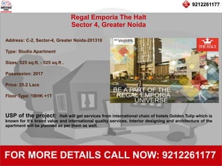 9212261177
Regal Emporia The Halt
Sector 4, Greater Noida
92122611779212261177
FOR MORE DETAILS CALL NOW: 9212261177
Address: C-2, Sector-4, Greater Noida-201310
Type: Studio Apartment
Sizes: 525 sq.ft. - 525 sq.ft .
Possession: 2017
Price: 25.2 Lacs
Floor Type: 1BHK +1T
USP of the project: Halt will get services from international chain of hotels Golden Tulip which is
known for it’s brand value and international quality services. Interior designing and architecture of the
apartment will be planned as per them as well.
 