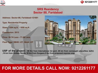 9212261177
SRS Residency
Sector 88, Faridabad
92122611779212261177
FOR MORE DETAILS CALL NOW: 9212261177
Address: Sector-88, Faridabad-121001
Type: Residential Property
Sizes: 1304 sq.ft. - 1850 sq.ft .
Possession: 2013
Price: 50.74 Lacs - 71.98 Lacs
Floor Type: 2BHK +2T, 3BHK +3T
USP of the project: 38 Km from International Air-port, 26 km from connaught place(New delhi)
,16 km from Gretaer Noida, 30 km from Gurgaon,5 km from proposed express way.
 