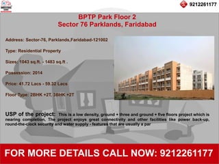 9212261177
BPTP Park Floor 2
Sector 76 Parklands, Faridabad
92122611779212261177
FOR MORE DETAILS CALL NOW: 9212261177
Address: Sector-76, Parklands,Faridabad-121002
Type: Residential Property
Sizes: 1043 sq.ft. - 1483 sq.ft .
Possession: 2014
Price: 41.72 Lacs - 59.32 Lacs
Floor Type: 2BHK +2T, 3BHK +2T
USP of the project: This is a low density, ground + three and ground + five floors project which is
nearing completion, The project enjoys great connectivity and other facilities like power back-up,
round-the-clock security and water supply - features that are usually a par
 