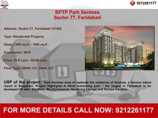9212261177
BPTP Park Sentosa
Sector 77, Faridabad
92122611779212261177
FOR MORE DETAILS CALL NOW: 9212261177
Address: Sector-77, Faridabad-121002
Type: Residential Property
Sizes: 1400 sq.ft. - 1646 sq.ft .
Possession: 2015
Price: 59.5 Lacs - 69.96 Lacs
Floor Type: 2BHK +2T, 3BHK +2T
USP of the project: Park Sentosa aims to replicate the ambiance of Sentosa, a famous island
resort in Singapore. Project Highlights--A 40mtr swimming pool – the largest in Faridabad to be
developed till date, Sky Walk, Sky Gymnasium, Revolving Lounge and Terrace Gardens.
 