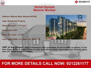 9212261177
Nirmal Olympia
Mulund, Mumbai
92122611779212261177
FOR MORE DETAILS CALL NOW: 9212261177
Address: Mulund West, Mumbai-421202
Type: Residential Property
Sizes: 603 sq.ft. - 1170 sq.ft .
Possession: 2017
Price: 60.3 Lacs - 1.17 Cr
Floor Type: 1BHK +1T, 2BHK +2T, 3BHK +2T
USP of the project: Date of Possession 100% guaranteed, 50 min to SOBO via freeway, 10 min
from Thane, 40 min to powai, 30 min to vashi, least space wastage, hence more value for every penny
paid, Jain Temple within the complex.
 