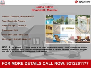 9212261177
Lodha Palava
Dombivalli, Mumbai
92122611779212261177
FOR MORE DETAILS CALL NOW: 9212261177
Address: Dombivali, Mumbai-421202
Type: Residential Property
Sizes: 729 sq.ft. - 1314 sq.ft .
Possession: 2016
Price: 38.51 Lacs - 69.42 Lacs
Floor Type: 1BHK +2T, 2BHK +2T
USP of the project: Lodha Palava is the latest project launched by Lodha Group in the heart of
the city. A city taking figure today, for the people of tomorrow. A city that has been envisioned, designed
and built in the mind earlier than the first brick was laid
 
