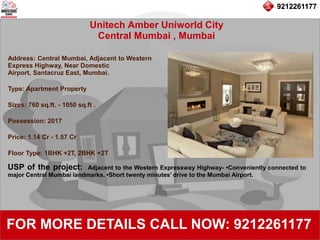 9212261177
Unitech Amber Uniworld City
Central Mumbai , Mumbai
92122611779212261177
FOR MORE DETAILS CALL NOW: 9212261177
Address: Central Mumbai, Adjacent to Western
Express Highway, Near Domestic
Airport, Santacruz East, Mumbai.
Type: Apartment Property
Sizes: 760 sq.ft. - 1050 sq.ft .
Possession: 2017
Price: 1.14 Cr - 1.57 Cr
Floor Type: 1BHK +2T, 2BHK +2T
USP of the project: Adjacent to the Western Expressway Highway- •Conveniently connected to
major Central Mumbai landmarks. •Short twenty minutes’ drive to the Mumbai Airport.
 