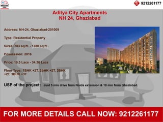 9212261177
Aditya City Apartments
NH 24, Ghaziabad
92122611779212261177
FOR MORE DETAILS CALL NOW: 9212261177
Address: NH-24, Ghaziabad-201009
Type: Residential Property
Sizes: 783 sq.ft. - 1380 sq.ft .
Possession: 2016
Price: 19.5 Lacs - 34.36 Lacs
Floor Type: 1BHK +2T, 2BHK +2T, 3BHK
+2T, 3BHK +3T
USP of the project: Just 5 min drive from Noida extension & 10 min from Ghaziabad.
 