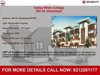 9212261177
Aditya White Cottage
NH 24, Ghaziabad
92122611779212261177
FOR MORE DETAILS CALL NOW: 9212261177
Address: NH-24, Ghaziabad-201009
Type: Residential Property
Sizes: 1053 sq.ft. - 1377 sq.ft .
Possession: 2015
Price: 28.68 Lacs - 37.51 Lacs
Floor Type: 2BHK +2T, 3BHK +2T
USP of the project: A healthy way of life is what Aditya White Cottages aims for. In addition to a
fully equipped gymnasium with steam and sauna room and juice bar, you will find a sports corridor with
facilities for all popular sports.
 