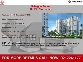 9212261177
Mahagun Puram
NH 24, Ghaziabad
92122611779212261177
FOR MORE DETAILS CALL NOW: 9212261177
Address: NH-24, Ghaziabad-201009
Type: Residential Property
Sizes: 840 sq.ft. - 1300 sq.ft .
Possession: 2014
Price: 24.36 Lacs - 37.7 Lacs
Floor Type: 2BHK +2T, 2BHK +2T +1Kids
Room, 3BHK +2T, 3BHK +2T+1Store Room
USP of the project: Located right on NH-24,1 km from lal Kuon, 10 Km from Noida &
Indirapuram,16 Km from Anand vihar I.S.B.T,Vastu & eco-friendly design of he project.
 