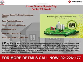 9212261177
Lotus Greens Sports City
Sector 79, Noida
92122611779212261177
FOR MORE DETAILS CALL NOW: 9212261177
Address: Sector-79, Noida Expressway-
201301
Type: Residential Property
Sizes: 1500 sq.ft. - 2250 sq.ft .
Possession: 2017
Price: 67.5 Lacs-1.01 Cr
Floor Type: 3BHK +3T, 4BHK +4T
USP of the project: It is Certified Green Building project conforming to Gold Standard. Low
Density Project (Only two sectors in Noida, Sector-79 and 150 have low FAR 1.5 as compared to other
sectors where FAR is 2.75). Very less population density per acre almost half. Hence very less
congestion. Nearby low density projects are Unitech and JP wishtown surrounding Golf Course. Project
is centrally located (absolutely in the heart of Noida). Green, sustainability project. Loaded with sports
amenities. 180 acres of Noida Authority Sport Complex.
 