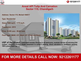 9212261177
Ansal API Tulip And Carnation
Sector 115, Chandigarh
92122611779212261177
FOR MORE DETAILS CALL NOW: 9212261177
Address: Sector-115, Mohali-160017
Type: Residential
Sizes: 1664 sq.ft. - 1775 sq.ft .
Possession: 2015
Price: 53.08 Lacs - 56.62 Lacs
Floor Type: 3BHK +3T, 3BHK +3T +1Servant Room
USP of the project: Laminated wooden flooring in all bedrooms, modular kitchen & individual RO
system, intercom facility, ample basement & surface parking, direct elevators to basement parking,
100% power back up.
 