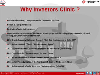 Copyright © 2013 investors-clinic.com | All Rights Reserved Follow Us
9212261177
Why Investors Clinic ?
Reliable Information, Transparent Deals, Convenient Purchase
Honest & Transparent Deals.
Best Price offering in the market.
One stop solution provider for Real Estate Brokerage Services including property selection, site visit,
booking, documentation and home loan.
2012 Brands Academy Big Brands Research “Best Real Estate Agents in Delhi NCR”
2012 Builders Council Of India “ Best Real Estate Agent”
2011 Estate World “Most Innovative Broker of the Year Award’(North India)
2011 Franchise India “Entrepreneur of the year” Award
2011 Big Brands Research “Best Real Estate Agent” in Delhi/NCR
2011 Indian Property Broker of the Year (North & East) by Media Set Holdings
2011 Builder council of India “Best Real Estate Consultant Delhi/NCR”
 